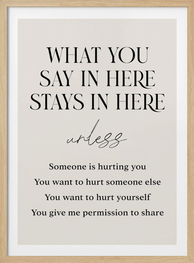 A minimalist framed poster outlining confidentiality rules, likely for a therapy or counseling office. The text is in black on a cream background. It reads 'WHAT YOU SAY IN HERE STAYS IN HERE' in a large serif font, followed by 'unless' in a cursive script, and a list of exceptions: 'Someone is hurting you', 'You want to hurt someone else', 'You want to hurt yourself', 'You give me permission to share'. Decor